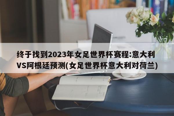 终于找到2023年女足世界杯赛程:意大利VS阿根廷预测(女足世界杯意大利对荷兰)