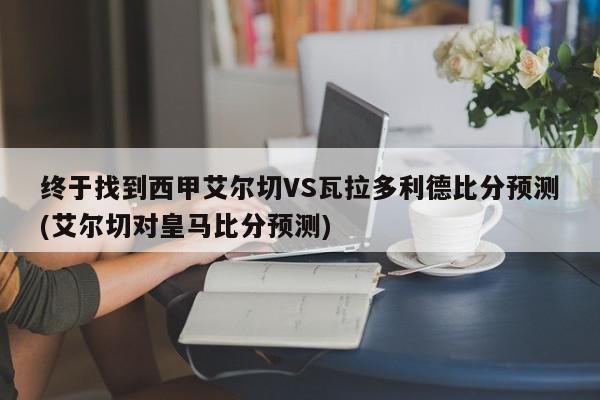 终于找到西甲艾尔切VS瓦拉多利德比分预测(艾尔切对皇马比分预测)