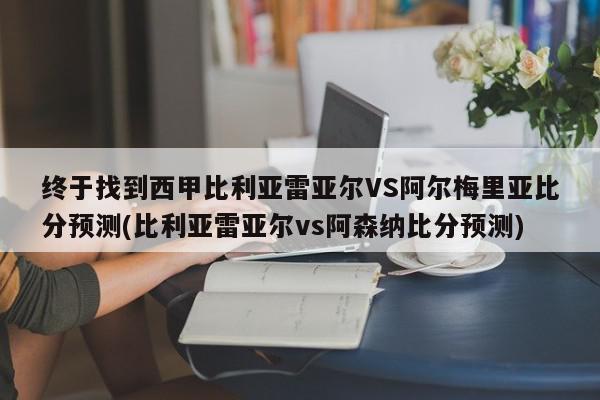 终于找到西甲比利亚雷亚尔VS阿尔梅里亚比分预测(比利亚雷亚尔vs阿森纳比分预测)