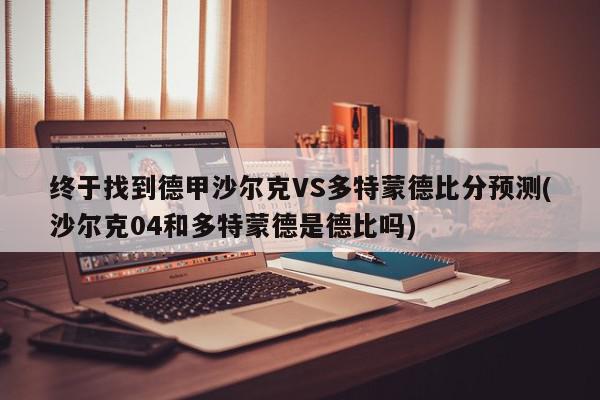 终于找到德甲沙尔克VS多特蒙德比分预测(沙尔克04和多特蒙德是德比吗)