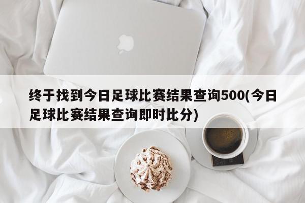 终于找到今日足球比赛结果查询500(今日足球比赛结果查询即时比分)