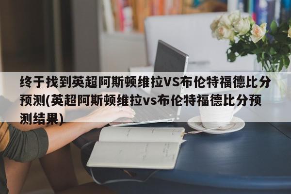 终于找到英超阿斯顿维拉VS布伦特福德比分预测(英超阿斯顿维拉vs布伦特福德比分预测结果)