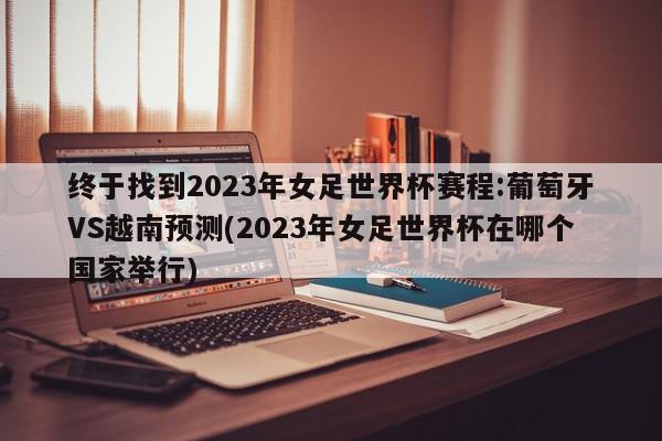 终于找到2023年女足世界杯赛程:葡萄牙VS越南预测(2023年女足世界杯在哪个国家举行)