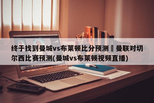 终于找到曼城vs布莱顿比分预测	曼联对切尔西比赛预测(曼城vs布莱顿视频直播)