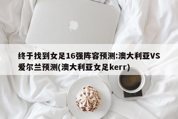 终于找到女足16强阵容预测:澳大利亚VS爱尔兰预测(澳大利亚女足kerr)