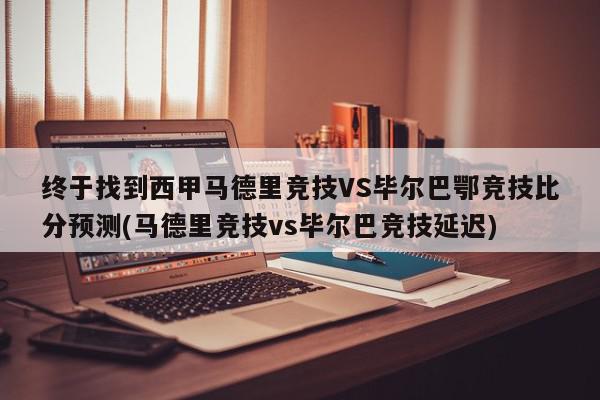 终于找到西甲马德里竞技VS毕尔巴鄂竞技比分预测(马德里竞技vs毕尔巴竞技延迟)