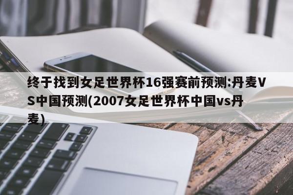 终于找到女足世界杯16强赛前预测:丹麦VS中国预测(2007女足世界杯中国vs丹麦)