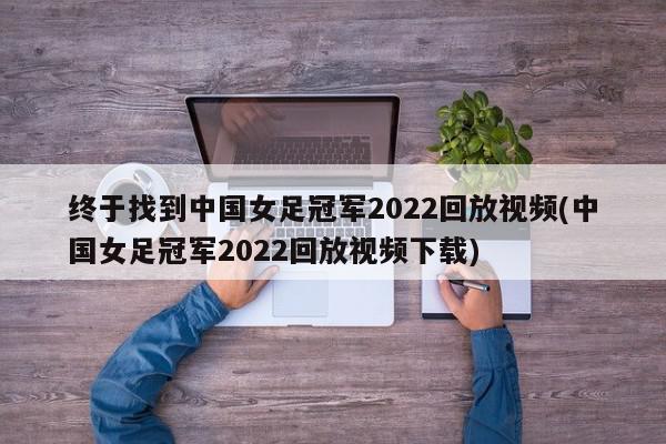 终于找到中国女足冠军2022回放视频(中国女足冠军2022回放视频下载)