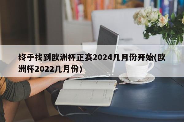 终于找到欧洲杯正赛2024几月份开始(欧洲杯2022几月份)