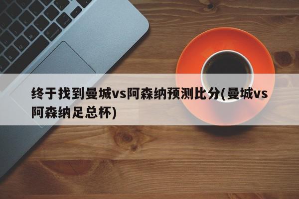 终于找到曼城vs阿森纳预测比分(曼城vs阿森纳足总杯)