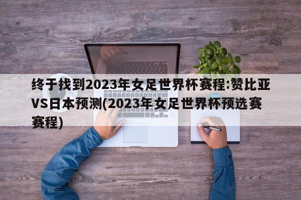 终于找到2023年女足世界杯赛程:赞比亚VS日本预测(2023年女足世界杯预选赛赛程)