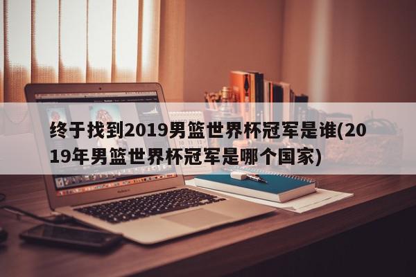 终于找到2019男篮世界杯冠军是谁(2019年男篮世界杯冠军是哪个国家)