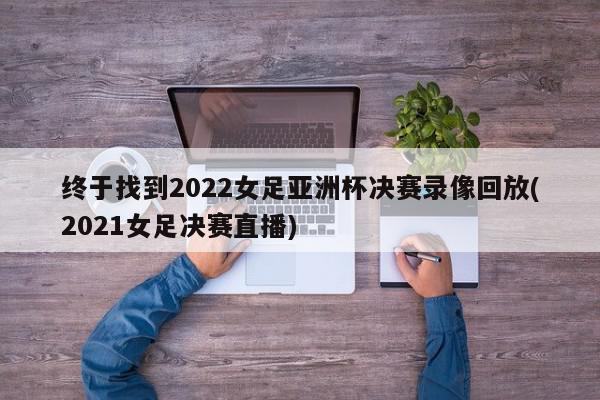 终于找到2022女足亚洲杯决赛录像回放(2021女足决赛直播)