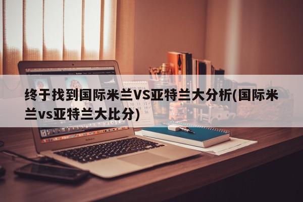 终于找到国际米兰VS亚特兰大分析(国际米兰vs亚特兰大比分)