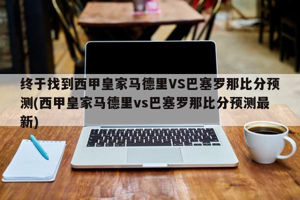 终于找到西甲皇家马德里VS巴塞罗那比分预测(西甲皇家马德里vs巴塞罗那比分预测最新)