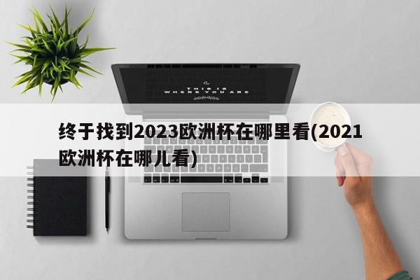 终于找到2023欧洲杯在哪里看(2021欧洲杯在哪儿看)