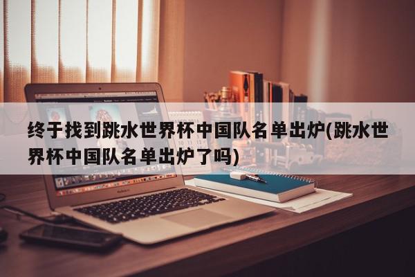 终于找到跳水世界杯中国队名单出炉(跳水世界杯中国队名单出炉了吗)