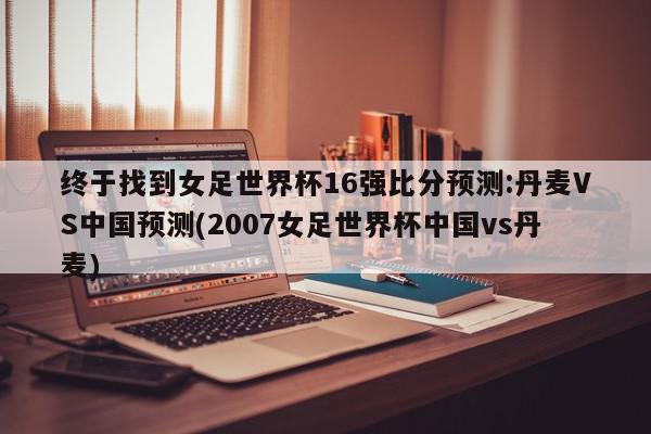 终于找到女足世界杯16强比分预测:丹麦VS中国预测(2007女足世界杯中国vs丹麦)