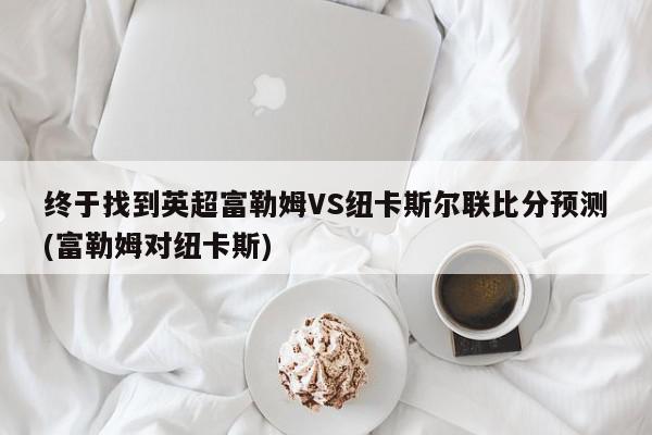 终于找到英超富勒姆VS纽卡斯尔联比分预测(富勒姆对纽卡斯)