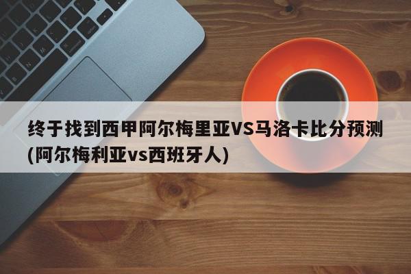 终于找到西甲阿尔梅里亚VS马洛卡比分预测(阿尔梅利亚vs西班牙人)