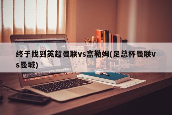 终于找到英超曼联vs富勒姆(足总杯曼联vs曼城)