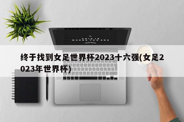 终于找到女足世界杯2023十六强(女足2023年世界杯)