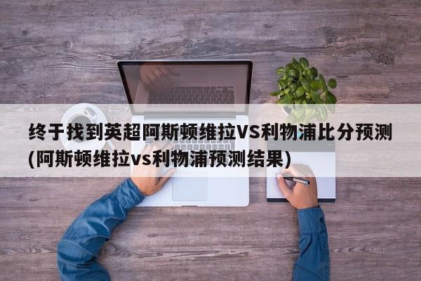 终于找到英超阿斯顿维拉VS利物浦比分预测(阿斯顿维拉vs利物浦预测结果)