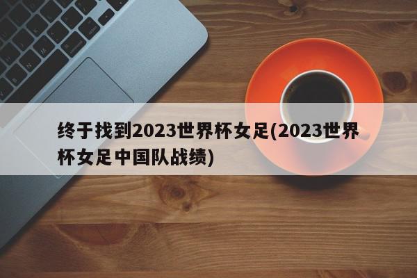 终于找到2023世界杯女足(2023世界杯女足中国队战绩)