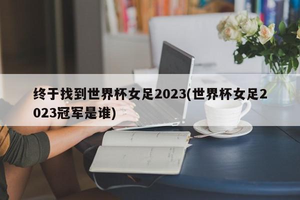 终于找到世界杯女足2023(世界杯女足2023冠军是谁)