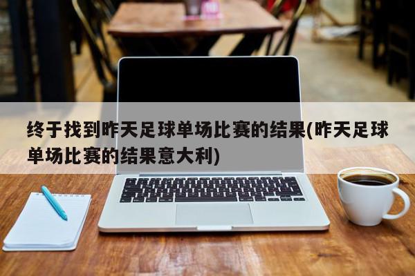 终于找到昨天足球单场比赛的结果(昨天足球单场比赛的结果意大利)