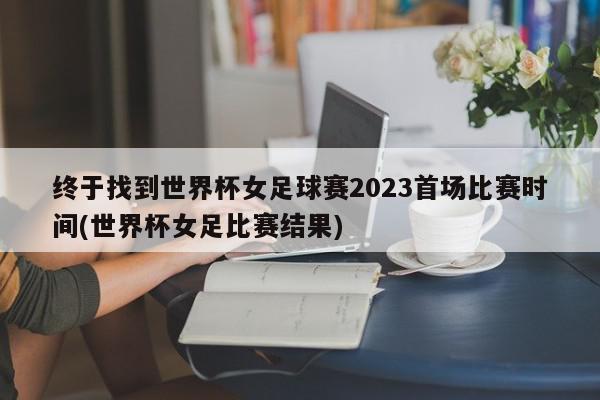 终于找到世界杯女足球赛2023首场比赛时间(世界杯女足比赛结果)