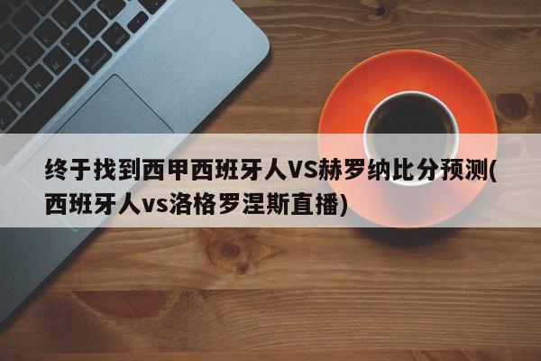 终于找到西甲西班牙人VS赫罗纳比分预测(西班牙人vs洛格罗涅斯直播)