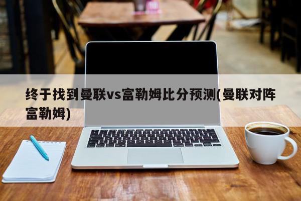 终于找到曼联vs富勒姆比分预测(曼联对阵富勒姆)