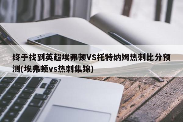 终于找到英超埃弗顿VS托特纳姆热刺比分预测(埃弗顿vs热刺集锦)