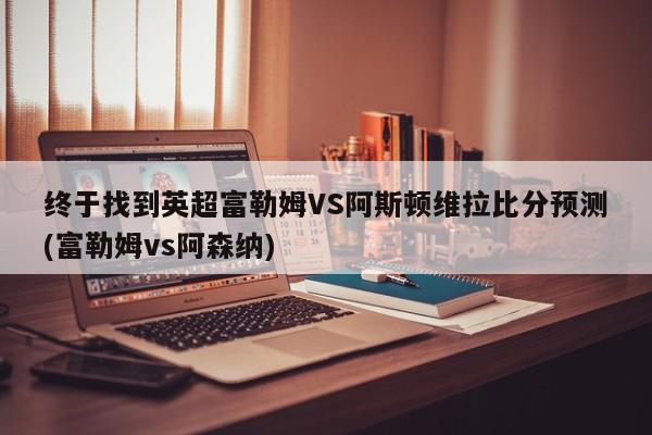 终于找到英超富勒姆VS阿斯顿维拉比分预测(富勒姆vs阿森纳)