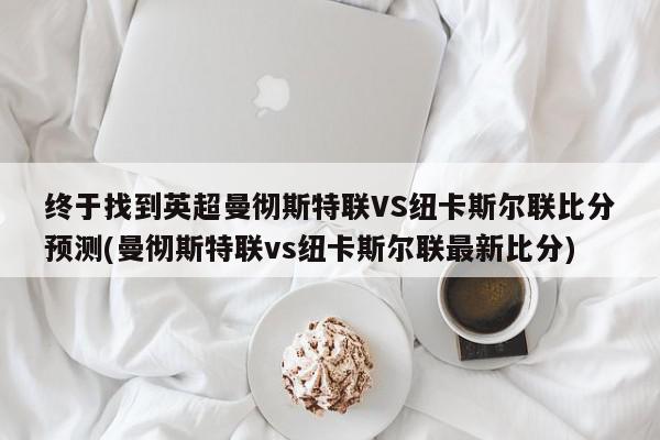 终于找到英超曼彻斯特联VS纽卡斯尔联比分预测(曼彻斯特联vs纽卡斯尔联最新比分)