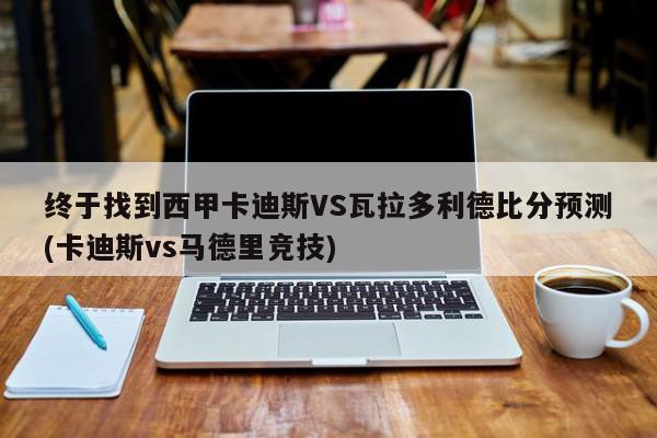 终于找到西甲卡迪斯VS瓦拉多利德比分预测(卡迪斯vs马德里竞技)