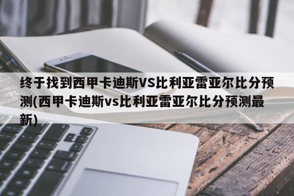 终于找到西甲卡迪斯VS比利亚雷亚尔比分预测(西甲卡迪斯vs比利亚雷亚尔比分预测最新)