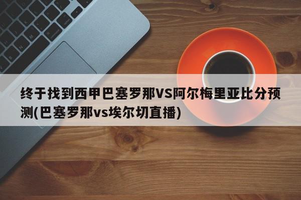 终于找到西甲巴塞罗那VS阿尔梅里亚比分预测(巴塞罗那vs埃尔切直播)