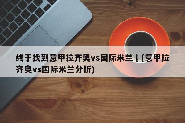 终于找到意甲拉齐奥vs国际米兰	(意甲拉齐奥vs国际米兰分析)