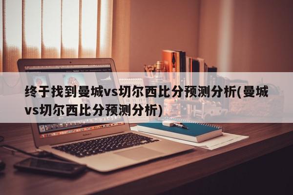 终于找到曼城vs切尔西比分预测分析(曼城vs切尔西比分预测分析)