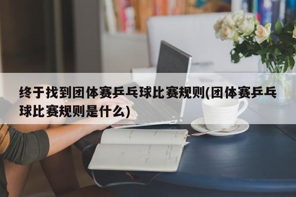 终于找到团体赛乒乓球比赛规则(团体赛乒乓球比赛规则是什么)