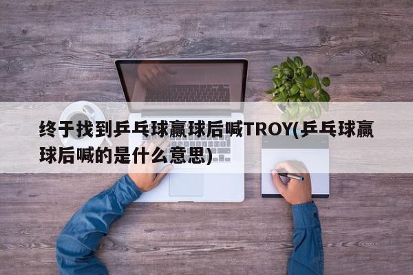 终于找到乒乓球赢球后喊TROY(乒乓球赢球后喊的是什么意思)