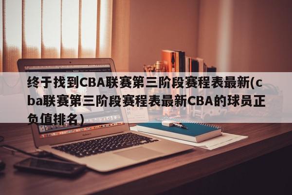 终于找到CBA联赛第三阶段赛程表最新(cba联赛第三阶段赛程表最新CBA的球员正负值排名)