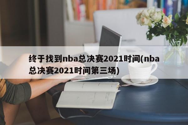 终于找到nba总决赛2021时间(nba总决赛2021时间第三场)