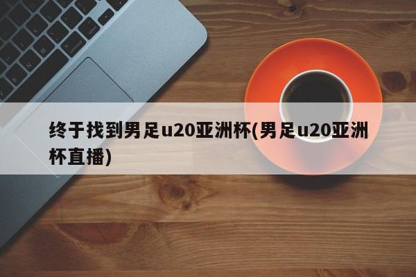 终于找到男足u20亚洲杯(男足u20亚洲杯直播)