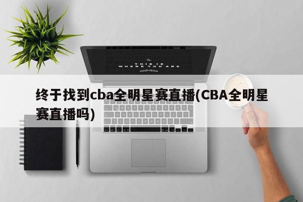 终于找到cba全明星赛直播(CBA全明星赛直播吗)