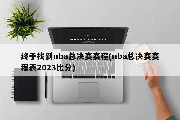 终于找到nba总决赛赛程(nba总决赛赛程表2023比分)