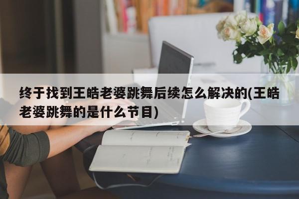 终于找到王皓老婆跳舞后续怎么解决的(王皓老婆跳舞的是什么节目)